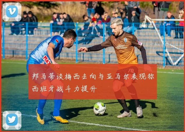 邦马蒂谈梅西去向与亚马尔表现称西班牙战斗力提升