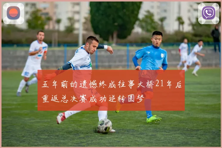 五年前的遗憾终成往事大桥21年后重返总决赛成功逆转圆梦