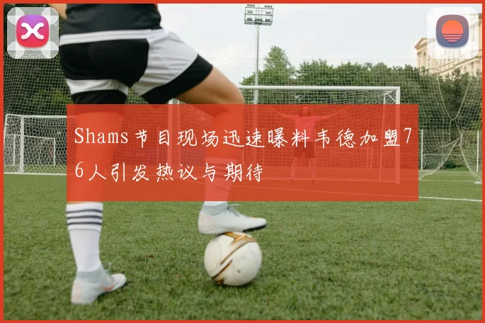 Shams节目现场迅速曝料韦德加盟76人引发热议与期待