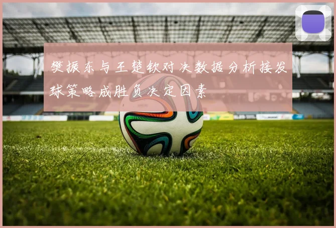 樊振东与王楚钦对决数据分析接发球策略成胜负决定因素