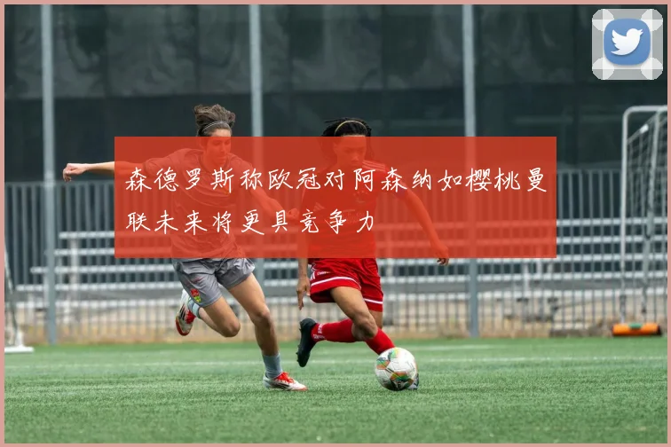 森德罗斯称欧冠对阿森纳如樱桃曼联未来将更具竞争力