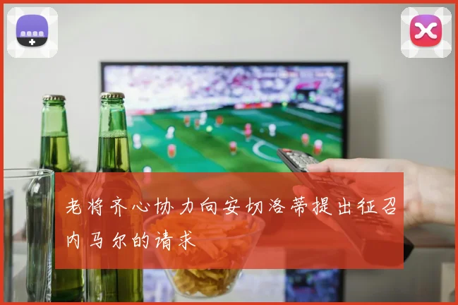 老将齐心协力向安切洛蒂提出征召内马尔的请求