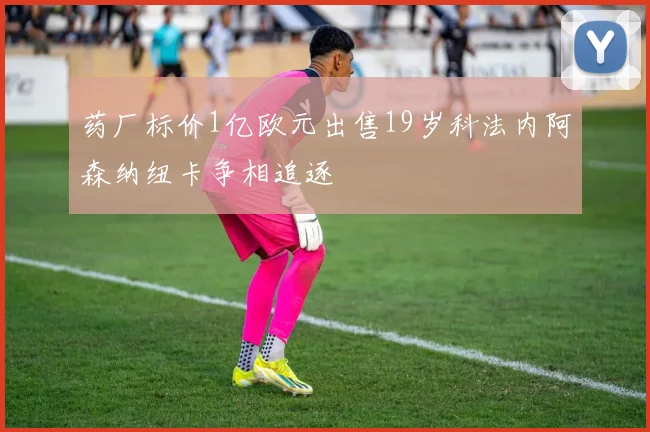 药厂标价1亿欧元出售19岁科法内阿森纳纽卡争相追逐