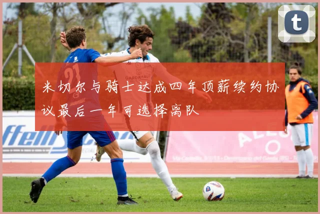 米切尔与骑士达成四年顶薪续约协议最后一年可选择离队