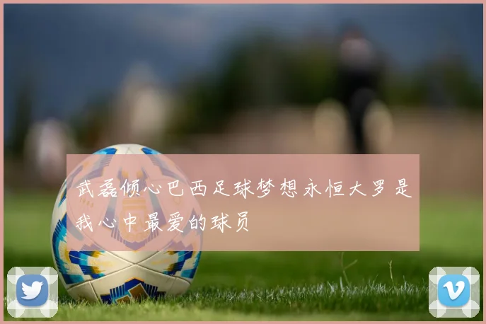 武磊倾心巴西足球梦想永恒大罗是我心中最爱的球员