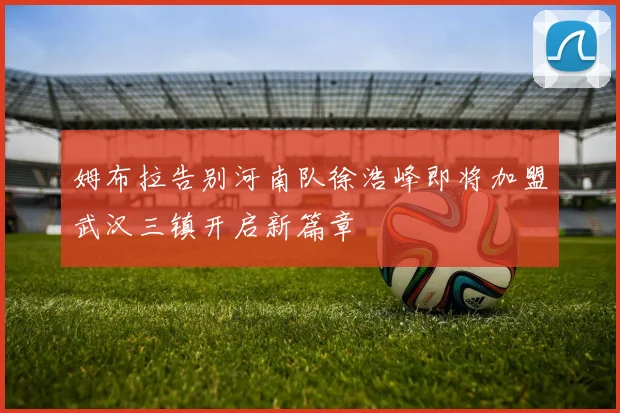 姆布拉告别河南队徐浩峰即将加盟武汉三镇开启新篇章