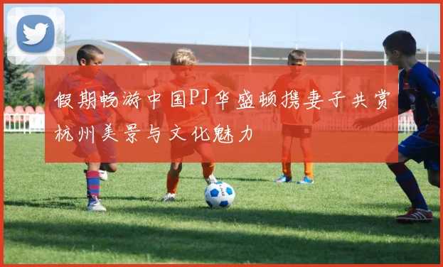 假期畅游中国PJ华盛顿携妻子共赏杭州美景与文化魅力