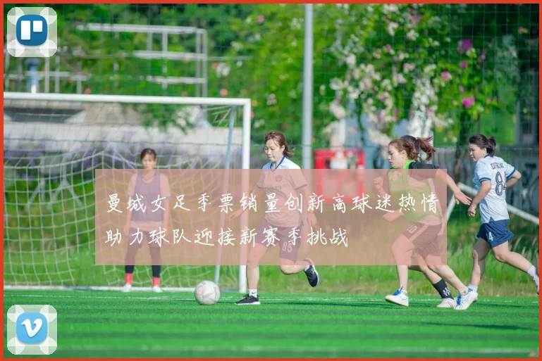 曼城女足季票销量创新高球迷热情助力球队迎接新赛季挑战