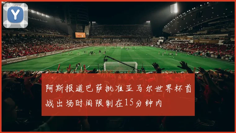 阿斯报道巴萨批准亚马尔世界杯首战出场时间限制在15分钟内