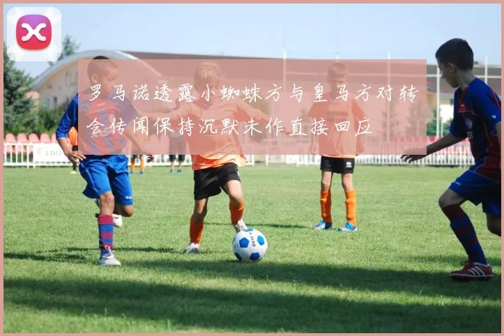 罗马诺透露小蜘蛛方与皇马方对转会传闻保持沉默未作直接回应