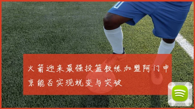 火箭迎来最强投篮教练加盟阿门申京能否实现蜕变与突破