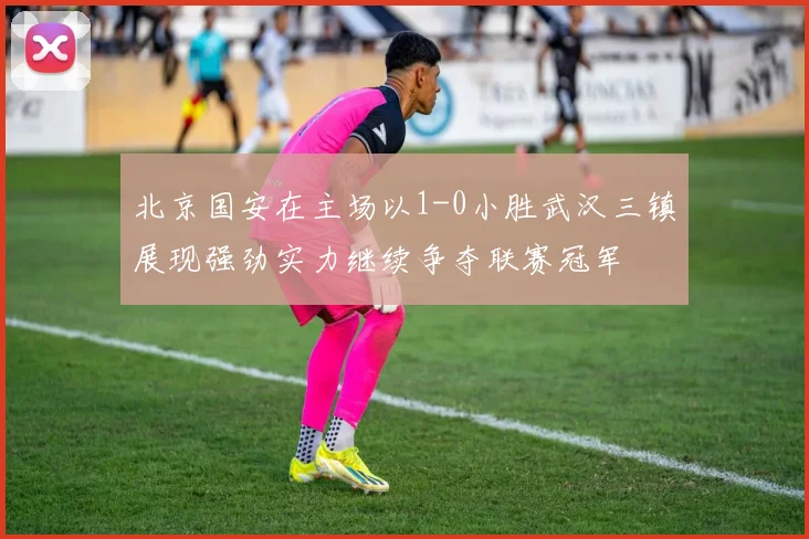 北京国安在主场以1-0小胜武汉三镇展现强劲实力继续争夺联赛冠军