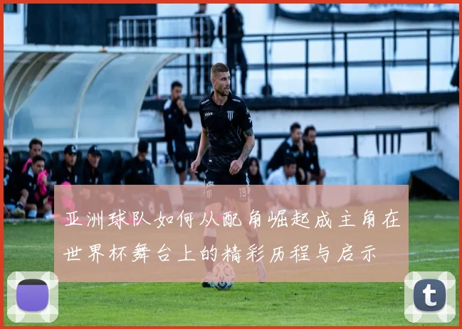 亚洲球队如何从配角崛起成主角在世界杯舞台上的精彩历程与启示