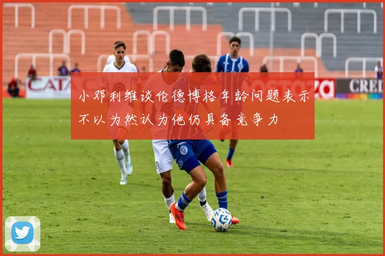 小邓利维谈伦德博格年龄问题表示不以为然认为他仍具备竞争力