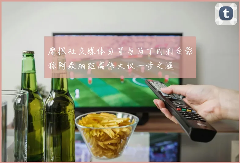 摩根社交媒体分享与马丁内利合影称阿森纳距离伟大仅一步之遥