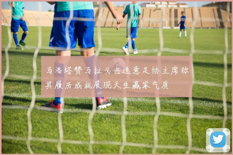马洛塔赞马拉戈当选意足协主席称其履历成就展现天生赢家气质