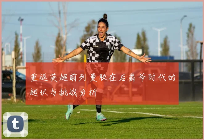 重返英超前列曼联在后爵爷时代的起伏与挑战分析