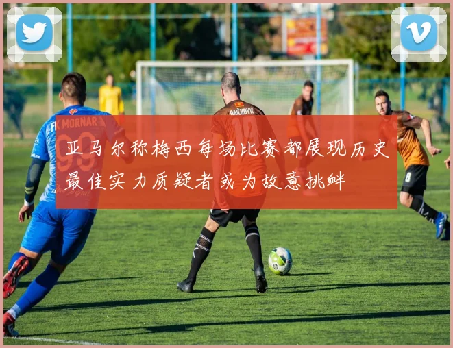 亚马尔称梅西每场比赛都展现历史最佳实力质疑者或为故意挑衅
