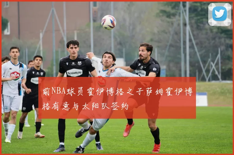 前NBA球员霍伊博格之子萨姆霍伊博格有意与太阳队签约