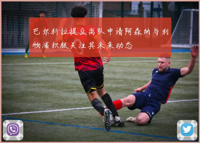 巴尔科拉提交离队申请阿森纳与利物浦积极关注其未来动态