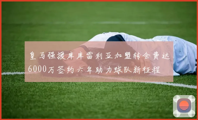 皇马强援库库雷利亚加盟转会费达6000万签约六年助力球队新征程