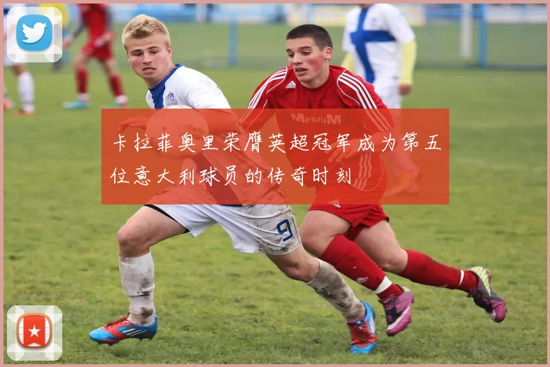卡拉菲奥里荣膺英超冠军成为第五位意大利球员的传奇时刻